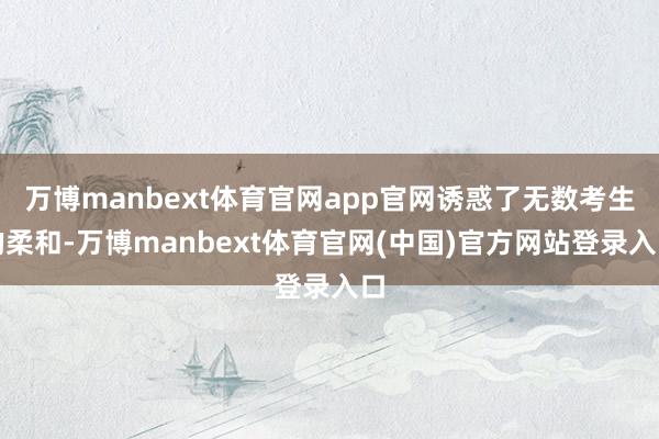万博manbext体育官网app官网诱惑了无数考生的柔和-万博manbext体育官网(中国)官方网站登录入口