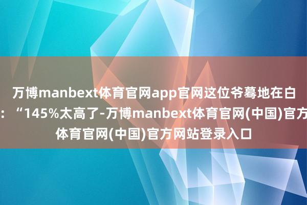 万博manbext体育官网app官网这位爷蓦地在白宫掏出筹划器：“145%太高了-万博manbext体育官网(中国)官方网站登录入口