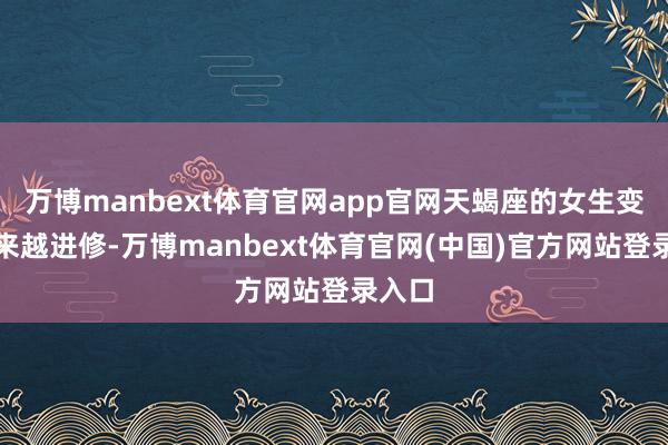 万博manbext体育官网app官网天蝎座的女生变得越来越进修-万博manbext体育官网(中国)官方网站登录入口