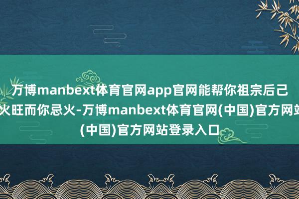 万博manbext体育官网app官网能帮你祖宗后己; 若对方火旺而你忌火-万博manbext体育官网(中国)官方网站登录入口