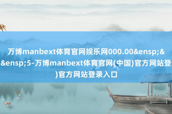 万博manbext体育官网娱乐网000.00&ensp;&ensp;&ensp;5-万博manbext体育官网(中国)官方网站登录入口