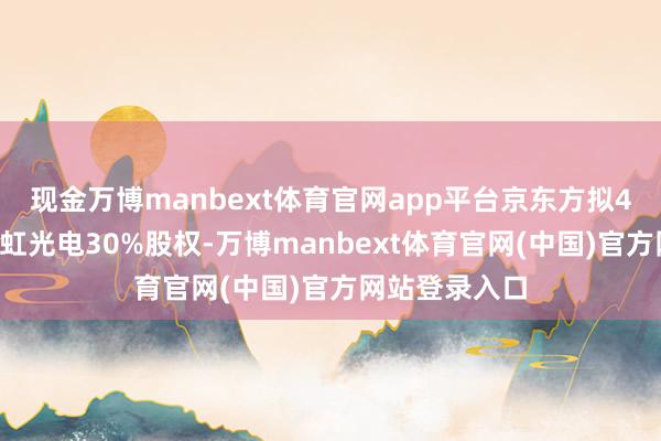 现金万博manbext体育官网app平台京东方拟48亿元收购彩虹光电30%股权-万博manbext体育官网(中国)官方网站登录入口