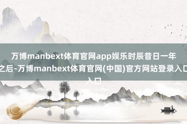 万博manbext体育官网app娱乐 时辰昔日一年之后-万博manbext体育官网(中国)官方网站登录入口