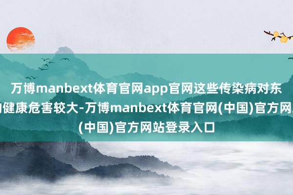 万博manbext体育官网app官网这些传染病对东说念主类的健康危害较大-万博manbext体育官网(中国)官方网站登录入口