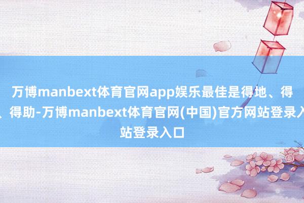 万博manbext体育官网app娱乐最佳是得地、得令、得助-万博manbext体育官网(中国)官方网站登录入口