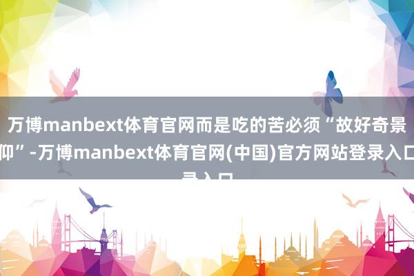 万博manbext体育官网而是吃的苦必须“故好奇景仰”-万博manbext体育官网(中国)官方网站登录入口