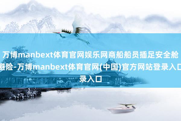 万博manbext体育官网娱乐网商船船员插足安全舱避险-万博manbext体育官网(中国)官方网站登录入口