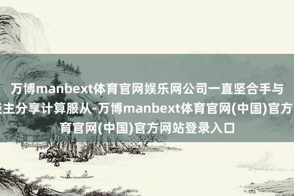 万博manbext体育官网娱乐网公司一直坚合手与雄壮投资东谈主分享计算服从-万博manbext体育官网(中国)官方网站登录入口