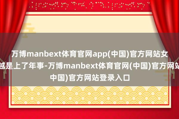 万博manbext体育官网app(中国)官方网站女东说念主越是上了年事-万博manbext体育官网(中国)官方网站登录入口