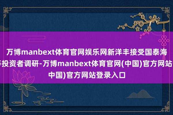 万博manbext体育官网娱乐网新洋丰接受国泰海通证券等投资者调研-万博manbext体育官网(中国)官方网站登录入口