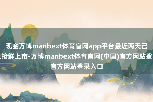 现金万博manbext体育官网app平台最近两天已有新米抢鲜上市-万博manbext体育官网(中国)官方网站登录入口