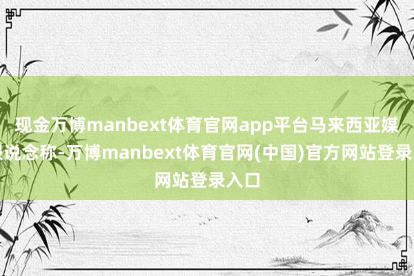 现金万博manbext体育官网app平台马来西亚媒体报说念称