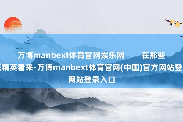 万博manbext体育官网娱乐网        在那些保守派精英看来-万博manbext体育官网(中国)官方网站登录入口