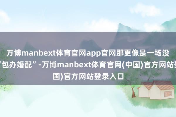 万博manbext体育官网app官网那更像是一场没得选的“包办婚配”-万博manbext体育官网(中国)官方网站登录入口