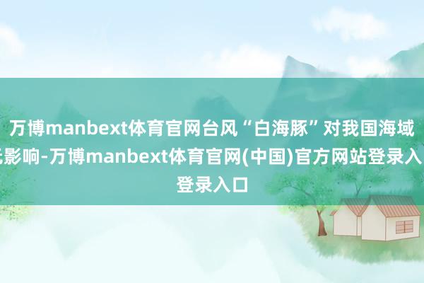 万博manbext体育官网台风“白海豚”对我国海域无影响-万