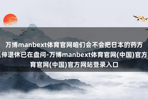 万博manbext体育官网咱们会不会把日本的药方再吃一遍？延伸退休已在盘问-万博manbext体育官网(中国)官方网站登录入口