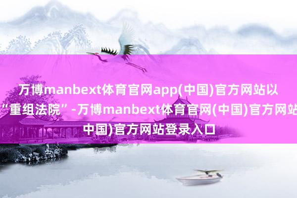 万博manbext体育官网app(中国)官方网站以至扬言要“重组法院”-万博manbext体育官网(中国)官方网站登录入口