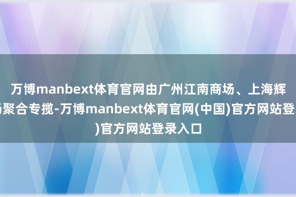 万博manbext体育官网由广州江南商场、上海辉展商场聚合专揽-万博manbext体育官网(中国)官方网站登录入口