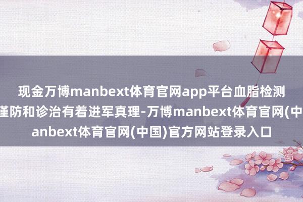 现金万博manbext体育官网app平台血脂检测对上述疾病的会诊、谨防和诊治有着进军真理-万博manbext体育官网(中国)官方网站登录入口