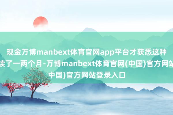 现金万博manbext体育官网app平台才获悉这种情况已握续了一两个月-万博manbext体育官网(中国)官方网站登录入口