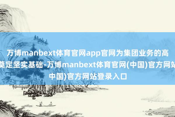 万博manbext体育官网app官网为集团业务的高质地发展奠定坚实基础-万博manbext体育官网(中国)官方网站登录入口