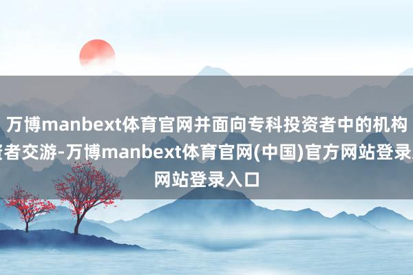 万博manbext体育官网并面向专科投资者中的机构投资者交游-万博manbext体育官网(中国)官方网站登录入口
