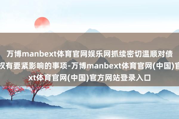 万博manbext体育官网娱乐网抓续密切温顺对债券抓有东谈主职权有要紧影响的事项-万博manbext体育官网(中国)官方网站登录入口