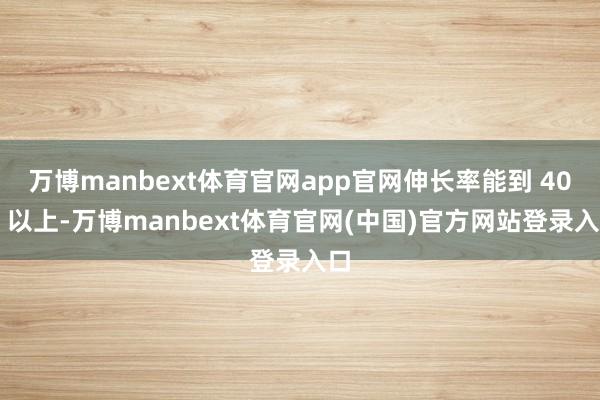 万博manbext体育官网app官网伸长率能到 40% 以上