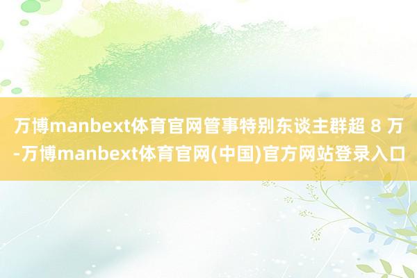 万博manbext体育官网管事特别东谈主群超 8 万-万博m