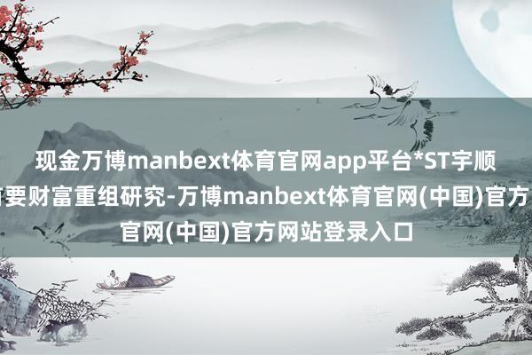 现金万博manbext体育官网app平台*ST宇顺败露了一则首要财富重组研究-万博manbext体育官网(中国)官方网站登录入口