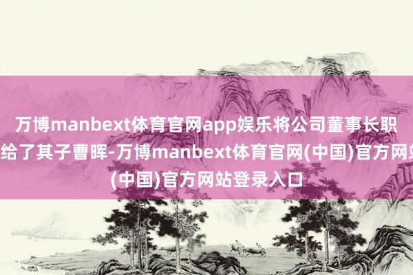 万博manbext体育官网app娱乐将公司董事长职位“交棒”给了其子曹晖-万博manbext体育官网(中国)官方网站登录入口