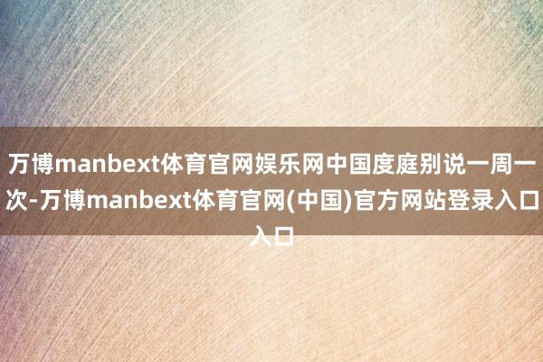 万博manbext体育官网娱乐网中国度庭别说一周一次-万博manbext体育官网(中国)官方网站登录入口