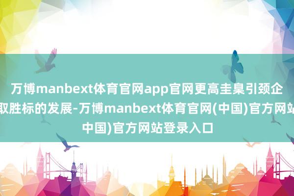 万博manbext体育官网app官网更高圭臬引颈企业向以质取胜标的发展-万博manbext体育官网(中国)官方网站登录入口