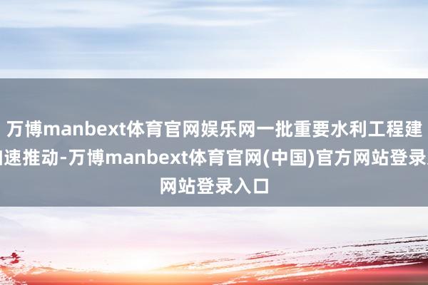 万博manbext体育官网娱乐网一批重要水利工程建树加速推动-万博manbext体育官网(中国)官方网站登录入口