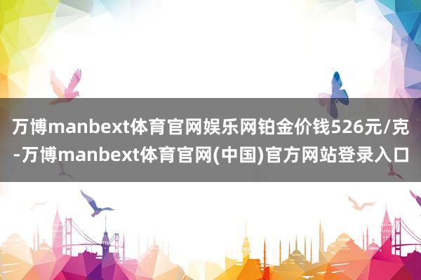 万博manbext体育官网娱乐网铂金价钱526元/克-万博manbext体育官网(中国)官方网站登录入口