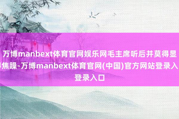 万博manbext体育官网娱乐网毛主席听后并莫得显得焦躁-万博manbext体育官网(中国)官方网站登录入口