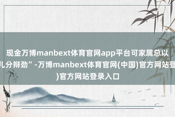 现金万博manbext体育官网app平台可家属总以为“那儿分