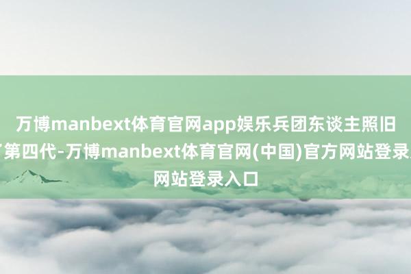万博manbext体育官网app娱乐兵团东谈主照旧有了第四代