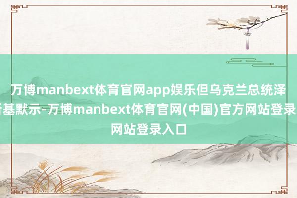 万博manbext体育官网app娱乐但乌克兰总统泽连斯基默示-万博manbext体育官网(中国)官方网站登录入口