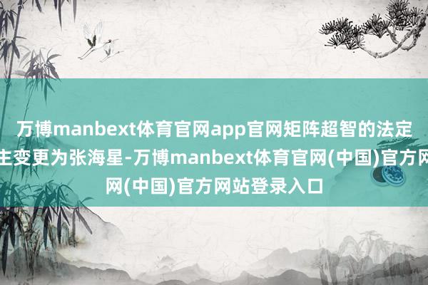 万博manbext体育官网app官网矩阵超智的法定代表东说念主变更为张海星-万博manbext体育官网(中国)官方网站登录入口
