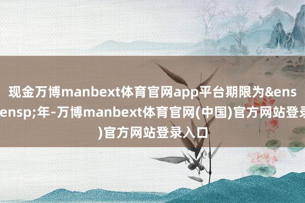 现金万博manbext体育官网app平台期限为 2 年-万博manbext体育官网(中国)官方网站登录入口