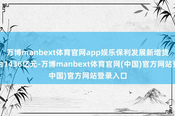 万博manbext体育官网app娱乐保利发展新增货值界限为1436亿元-万博manbext体育官网(中国)官方网站登录入口