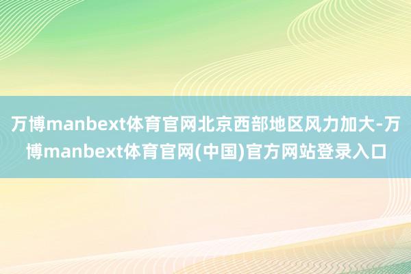 万博manbext体育官网北京西部地区风力加大-万博manb