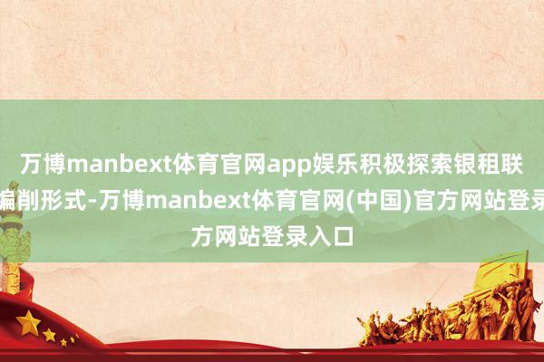 万博manbext体育官网app娱乐积极探索银租联动等编削形