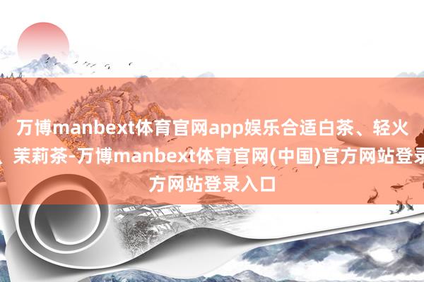 万博manbext体育官网app娱乐合适白茶、轻火乌龙、茉莉茶-万博manbext体育官网(中国)官方网站登录入口